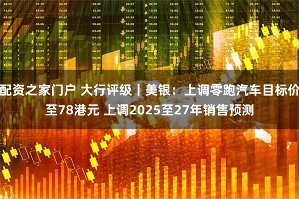 配资之家门户 大行评级丨美银：上调零跑汽车目标价至78港元 上调2025至27年销售预测