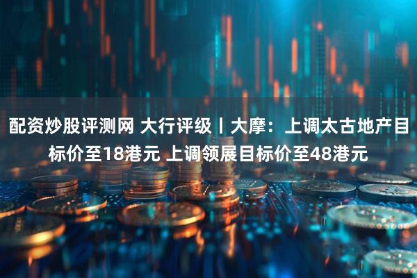 配资炒股评测网 大行评级丨大摩：上调太古地产目标价至18港元 上调领展目标价至48港元