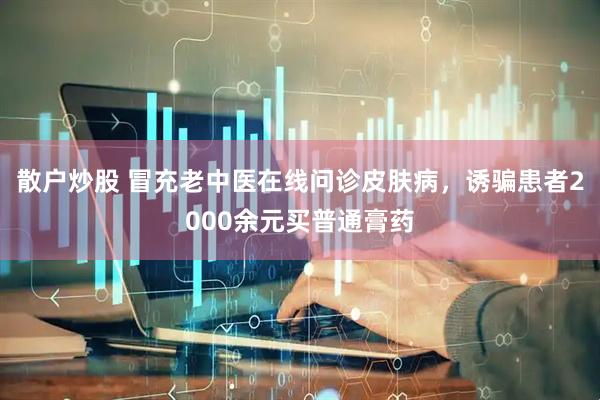 散户炒股 冒充老中医在线问诊皮肤病，诱骗患者2000余元买普通膏药