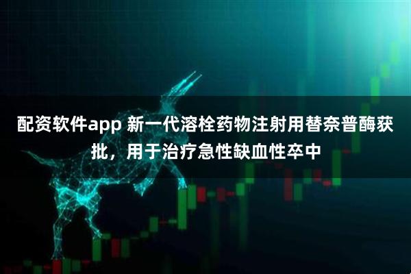 配资软件app 新一代溶栓药物注射用替奈普酶获批，用于治疗急性缺血性卒中