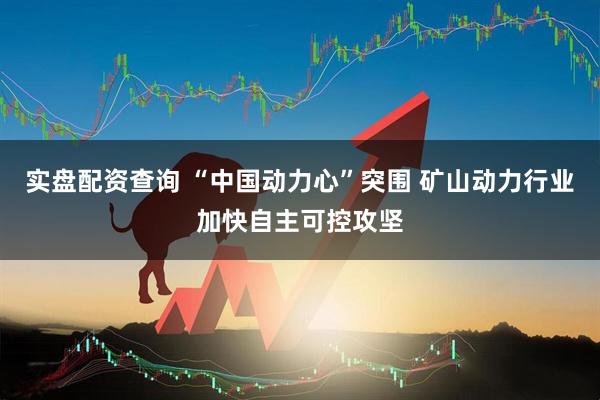 实盘配资查询 “中国动力心”突围 矿山动力行业加快自主可控攻坚