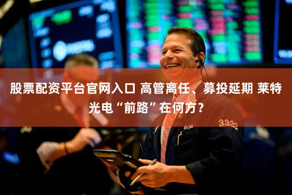 股票配资平台官网入口 高管离任、募投延期 莱特光电“前路”在何方？