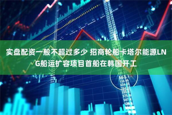 实盘配资一般不超过多少 招商轮船卡塔尔能源LNG船运扩容项目首船在韩国开工