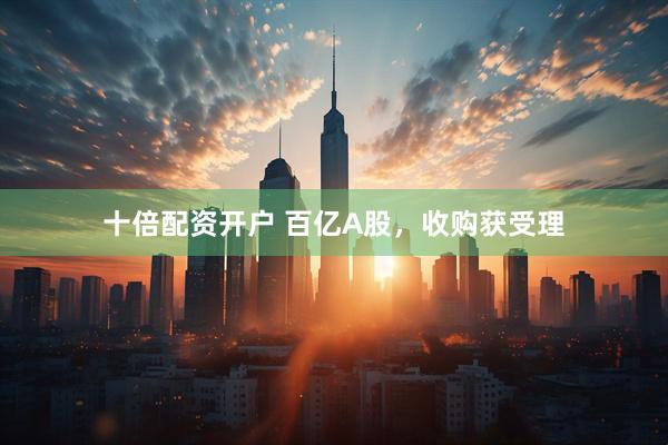 十倍配资开户 百亿A股，收购获受理