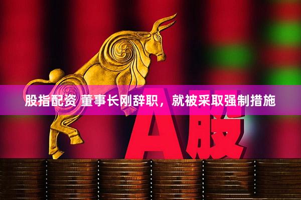 股指配资 董事长刚辞职，就被采取强制措施