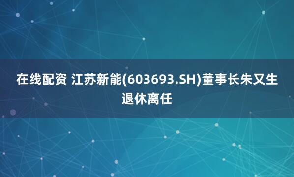 在线配资 江苏新能(603693.SH)董事长朱又生退休离任