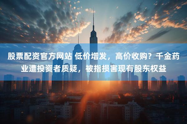 股票配资官方网站 低价增发，高价收购？千金药业遭投资者质疑，被指损害现有股东权益