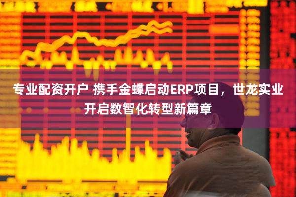 专业配资开户 携手金蝶启动ERP项目，世龙实业开启数智化转型新篇章