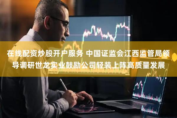 在线配资炒股开户服务 中国证监会江西监管局领导调研世龙实业鼓励公司轻装上阵高质量发展