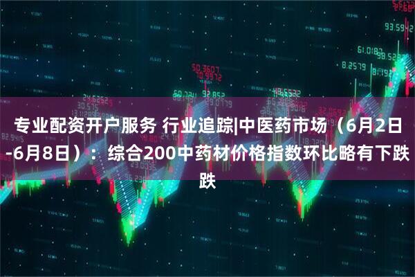 专业配资开户服务 行业追踪|中医药市场（6月2日-6月8日）：综合200中药材价格指数环比略有下跌