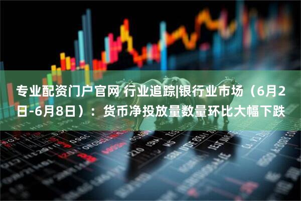 专业配资门户官网 行业追踪|银行业市场（6月2日-6月8日）：货币净投放量数量环比大幅下跌