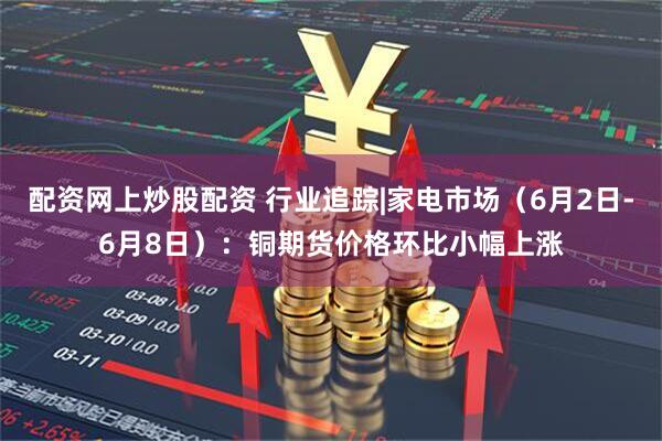 配资网上炒股配资 行业追踪|家电市场（6月2日-6月8日）：铜期货价格环比小幅上涨