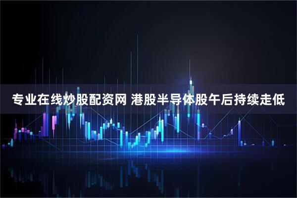专业在线炒股配资网 港股半导体股午后持续走低