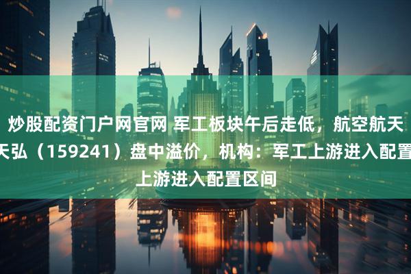 炒股配资门户网官网 军工板块午后走低，航空航天ETF天弘（159241）盘中溢价，机构：军工上游进入配置区间