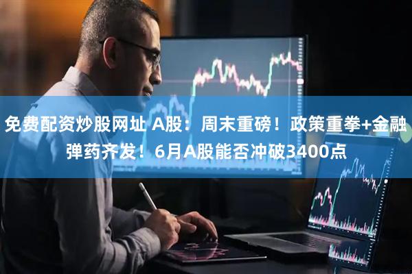 免费配资炒股网址 A股：周末重磅！政策重拳+金融弹药齐发！6月A股能否冲破3400点