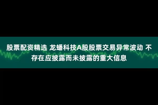 股票配资精选 龙蟠科技A股股票交易异常波动 不存在应披露而未披露的重大信息