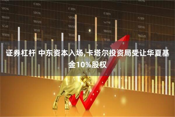 证券杠杆 中东资本入场,卡塔尔投资局受让华夏基金10%股权