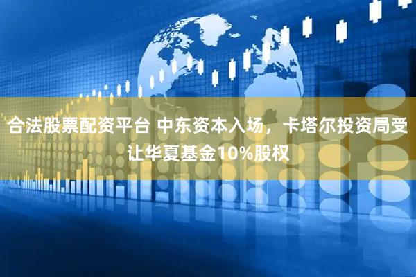 合法股票配资平台 中东资本入场，卡塔尔投资局受让华夏基金10%股权