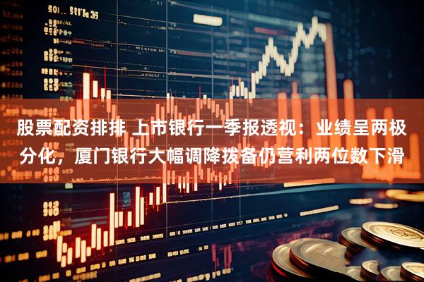 股票配资排排 上市银行一季报透视：业绩呈两极分化，厦门银行大幅调降拨备仍营利两位数下滑