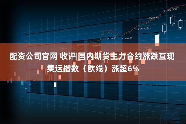 配资公司官网 收评|国内期货主力合约涨跌互现 集运指数（欧线）涨超6%