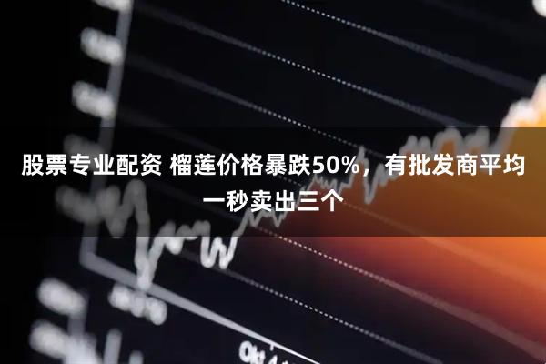 股票专业配资 榴莲价格暴跌50%，有批发商平均一秒卖出三个
