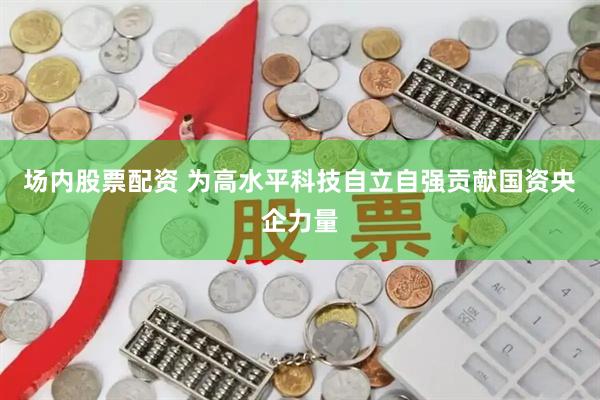 场内股票配资 为高水平科技自立自强贡献国资央企力量