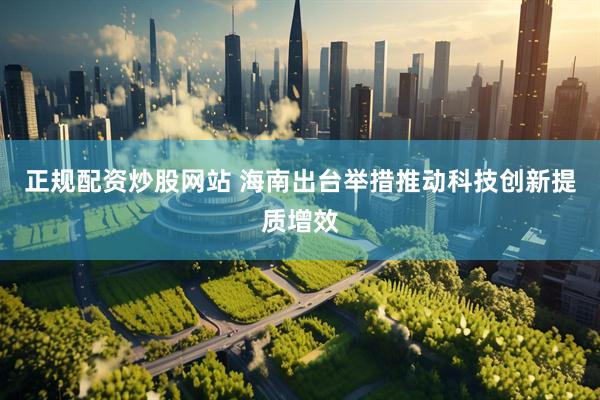 正规配资炒股网站 海南出台举措推动科技创新提质增效