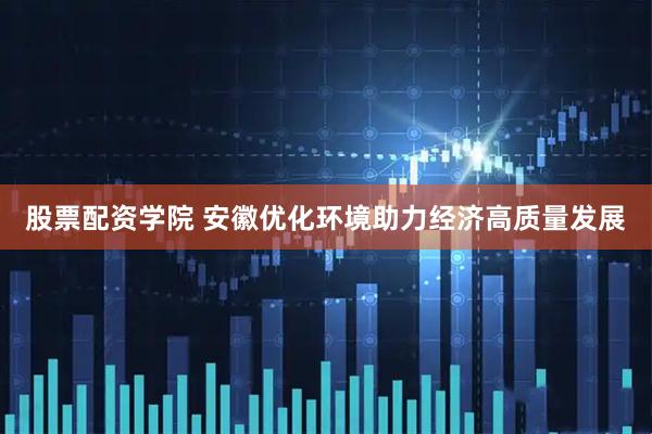 股票配资学院 安徽优化环境助力经济高质量发展