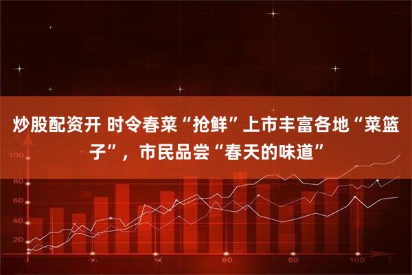 炒股配资开 时令春菜“抢鲜”上市丰富各地“菜篮子”，市民品尝“春天的味道”