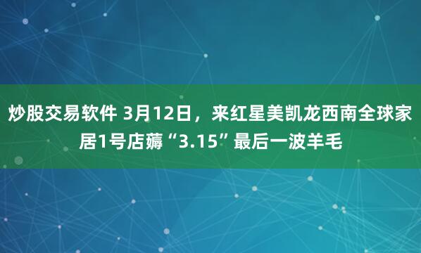 炒股交易软件 3月12日，来红星美凯龙西南全球家居1号店薅“3.15”最后一波羊毛