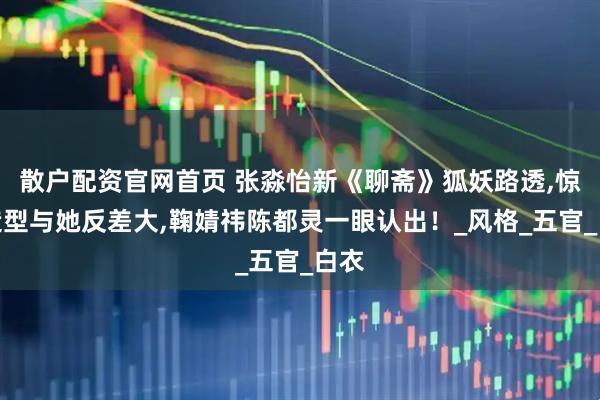 散户配资官网首页 张淼怡新《聊斋》狐妖路透,惊艳造型与她反差大,鞠婧祎陈都灵一眼认出！_风格_五官_白衣