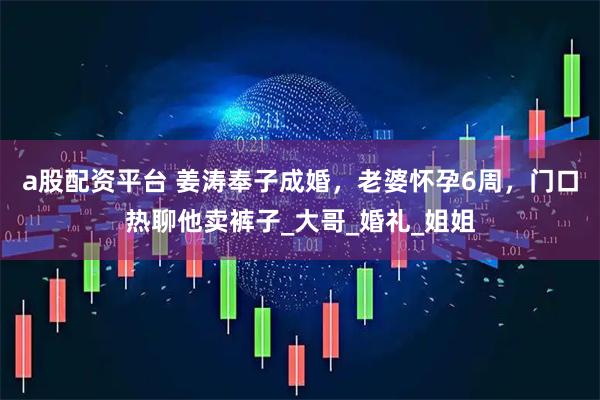 a股配资平台 姜涛奉子成婚，老婆怀孕6周，门口热聊他卖裤子_大哥_婚礼_姐姐
