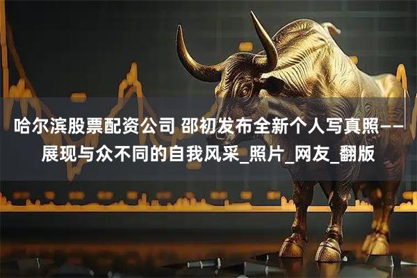 哈尔滨股票配资公司 邵初发布全新个人写真照——展现与众不同的自我风采_照片_网友_翻版