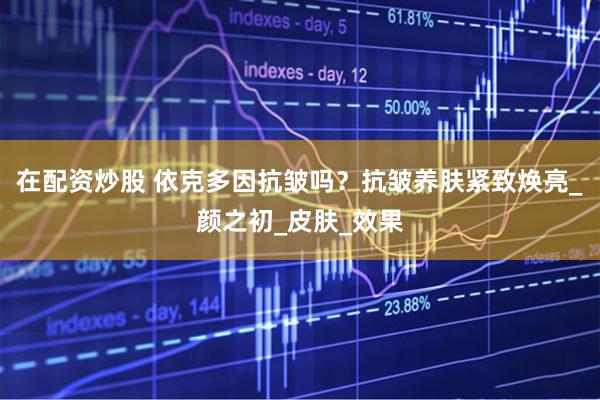 在配资炒股 依克多因抗皱吗？抗皱养肤紧致焕亮_颜之初_皮肤_效果