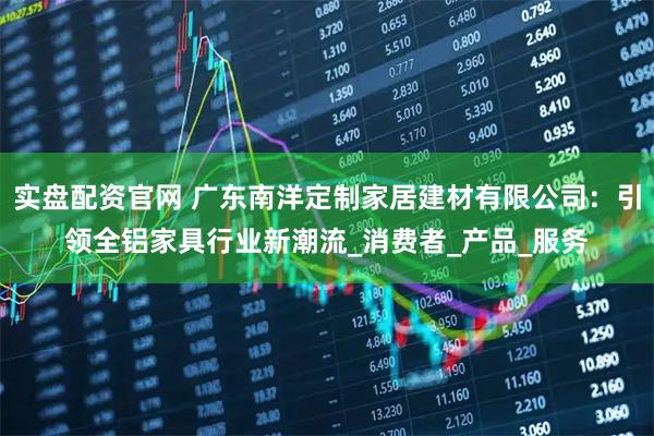 实盘配资官网 广东南洋定制家居建材有限公司：引领全铝家具行业新潮流_消费者_产品_服务