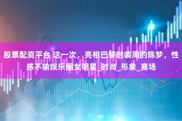 股票配资平台 这一次，亮相巴黎时装周的陈梦，性感不输娱乐圈女明星_时尚_形象_赛场